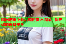 暗网病毒下载后如何快速清除，保护你的设备安全