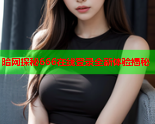 暗网探秘666在线登录全新体验揭秘