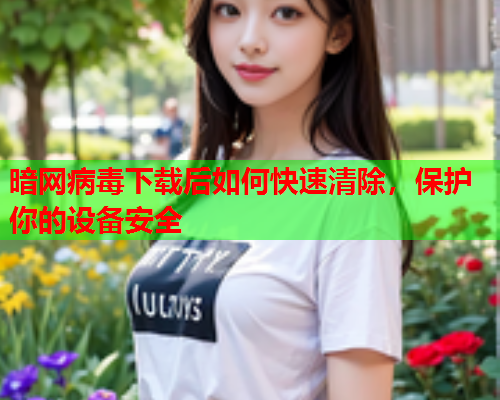 暗网病毒下载后如何快速清除，保护你的设备安全