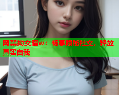 网禁拗女暗w：畅享隐秘社交，释放真实自我