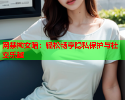 网禁拗女暗：轻松畅享隐私保护与社交乐趣